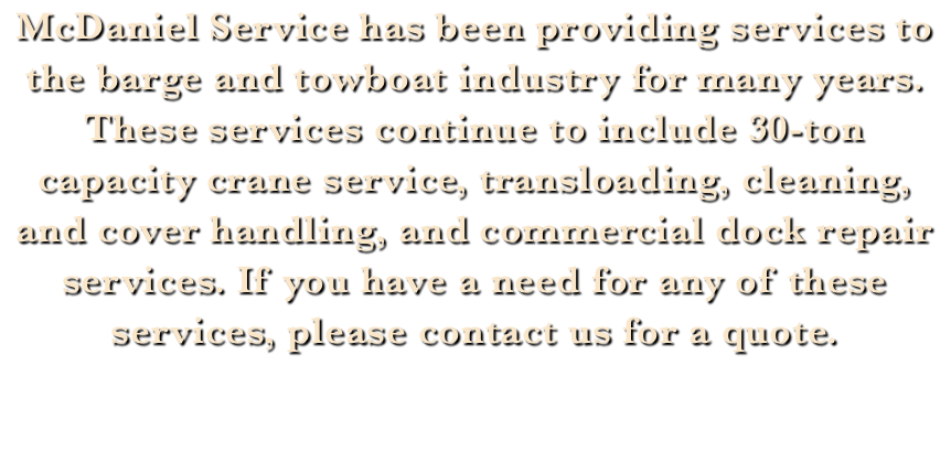 McDaniel Service has been providing services to the barge and towboat industry for many years. These services continue to include 30-ton capacity crane service, transloading, cleaning, and cover handling, and commercial dock repair services. If you have a need for any of these services, please contact us for a quote.