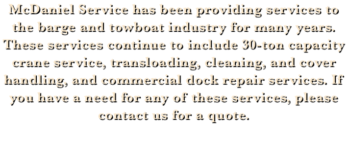 McDaniel Service has been providing services to the barge and towboat industry for many years. These services continue to include 30-ton capacity crane service, transloading, cleaning, and cover handling, and commercial dock repair services. If you have a need for any of these services, please contact us for a quote.